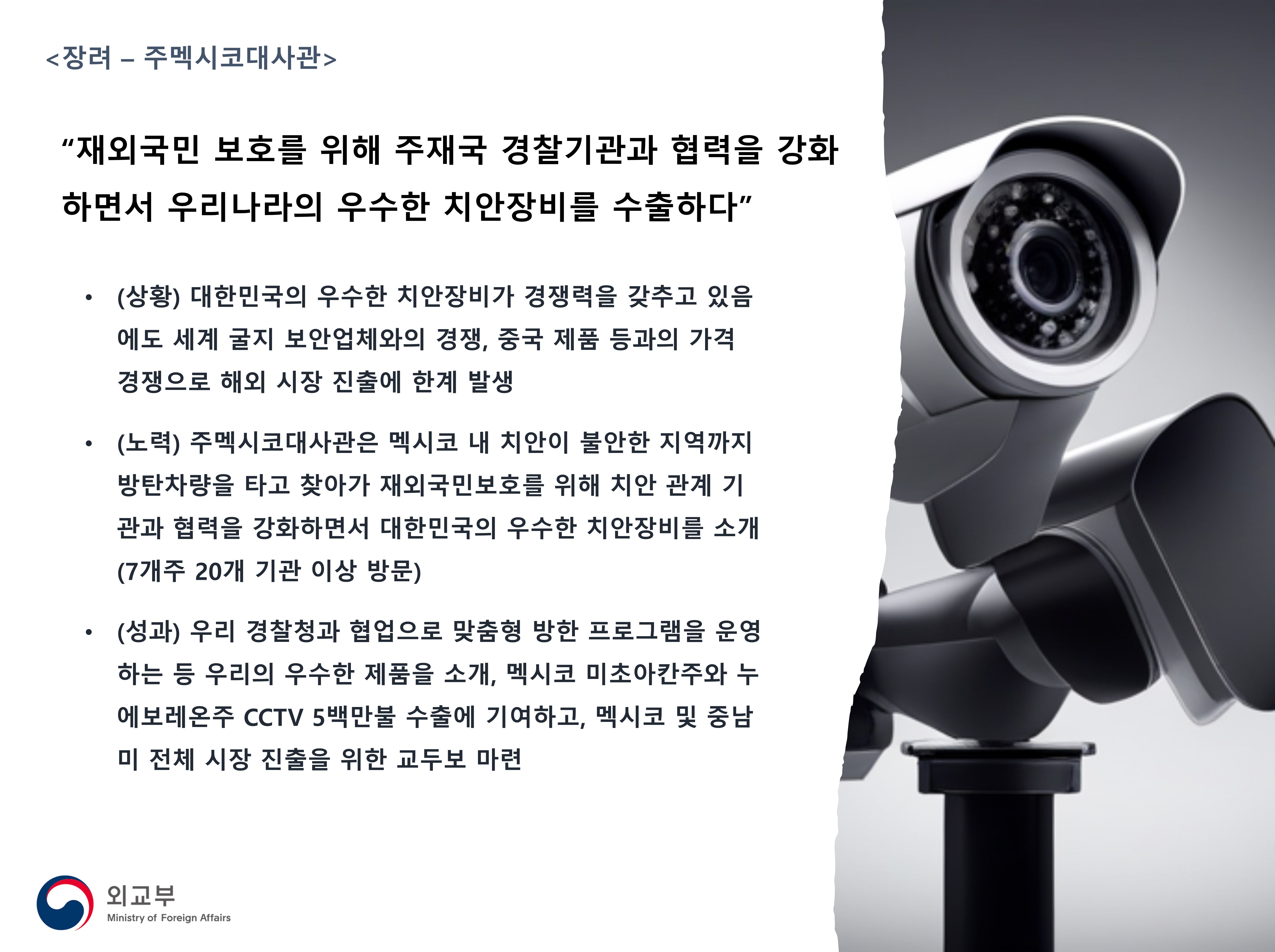 
            <장려 - 주멕시코대사관>
            '재외국민 보호를 위해 주재국 경찰기관과 협력을 강화하면서 우리나라의 우수한 치안장비를 수출하다'
            - (상황) 대한민국의 우수한 치안장비가 경쟁력을 갖추고 있음에도 세계 굴지 보안업체와의 경쟁, 중국 제품 등과의 가격경쟁으로 해외 시장 진출에 한계 발생
            - (노력) 주멕시코대사관은 멕시코 내 치안이 불안한 지역까지 방탄차량을 타고 찾아가 재외국민보호를 위해 치안 관계 기관과 협력을 강화하면서 대한민국의 우수한 치안장비를 소개(7개주 20개 기관 이상 방문)
            - (성과) 우리 경찰청과 협업으로 맞춤형 방한 프로그램을 운영하는 등 우리의 우수한 제품을 소개, 멕시코 미초아칸주와 누에보레온주 CCTV 5백만불 수출에 기여하고, 멕시코 및 중남미 전체 시장 진출을 위한 교두보 마련
            (외교부)
            